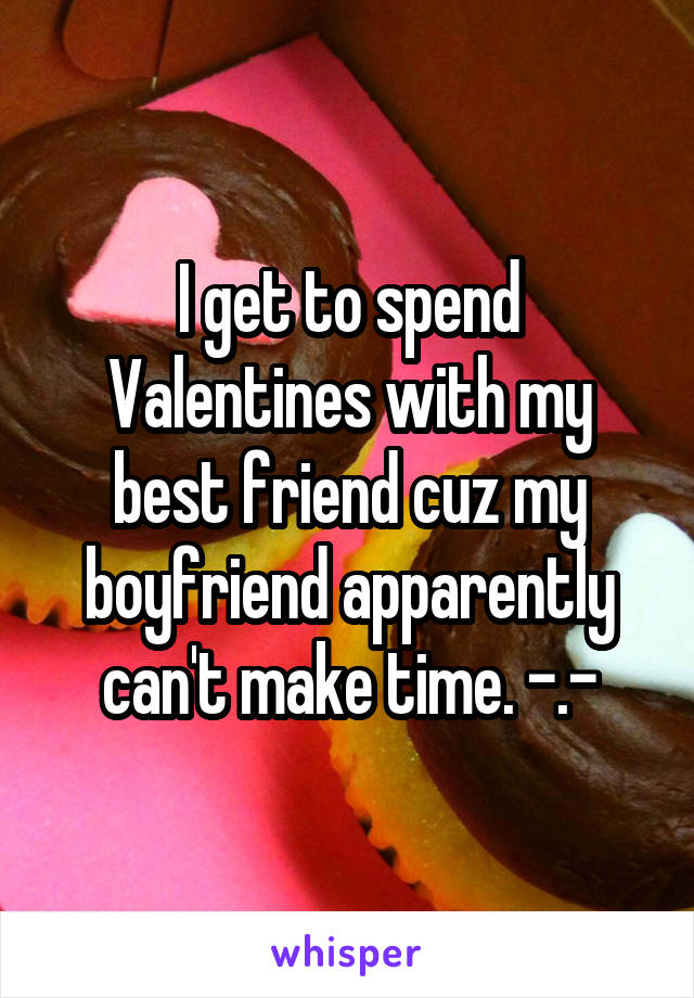 I get to spend Valentines with my best friend cuz my boyfriend apparently can't make time. -.-