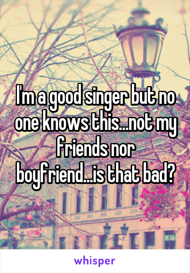 I'm a good singer but no one knows this...not my friends nor boyfriend...is that bad?