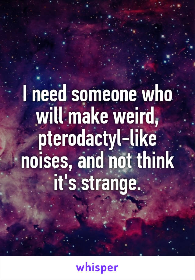 I need someone who will make weird, pterodactyl-like noises, and not think it's strange.