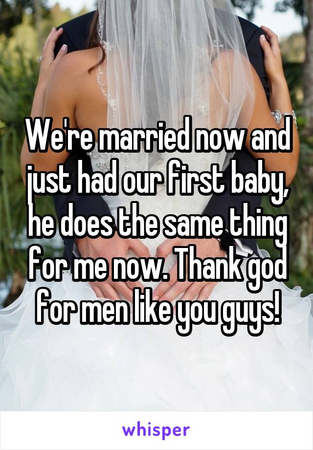 We're married now and just had our first baby, he does the same thing for me now. Thank god for men like you guys!