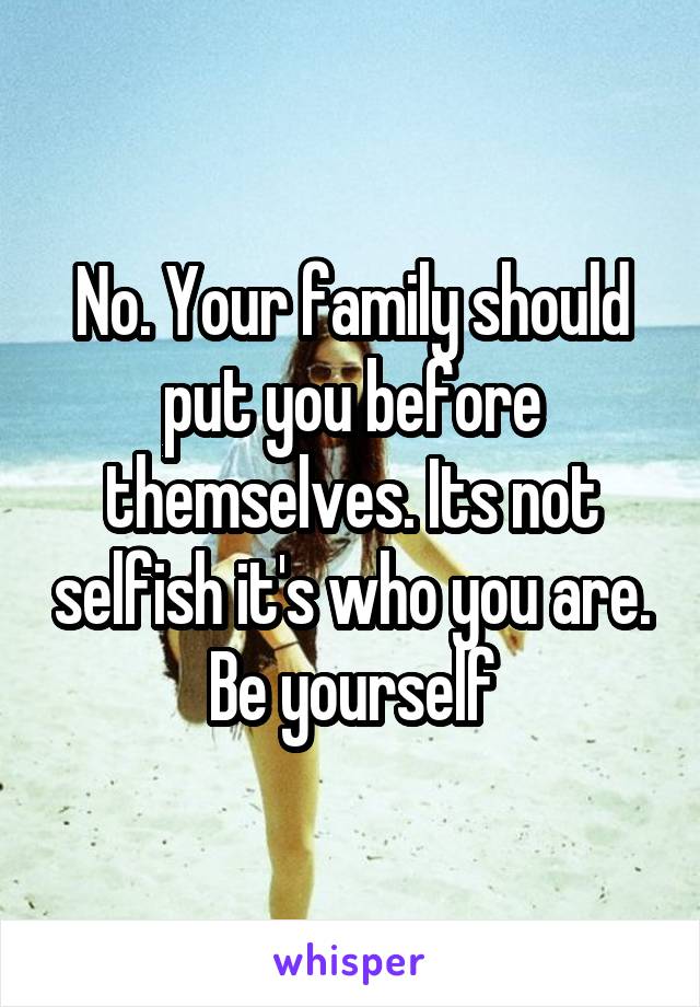 No. Your family should put you before themselves. Its not selfish it's who you are. Be yourself