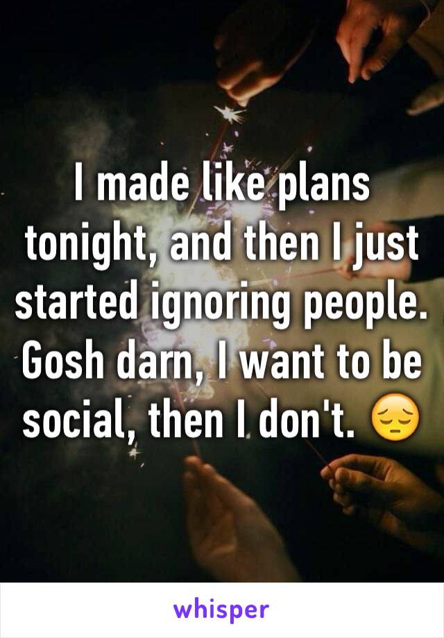 I made like plans tonight, and then I just started ignoring people. Gosh darn, I want to be social, then I don't. 😔