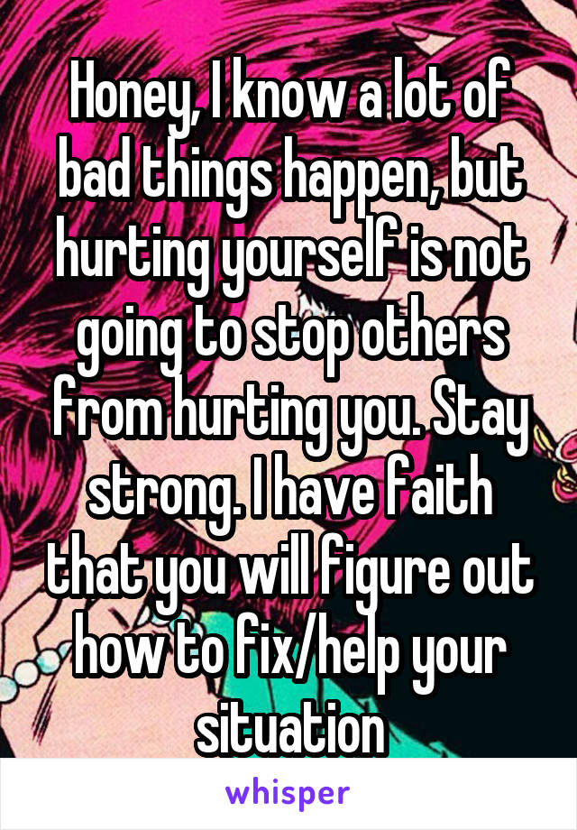 Honey, I know a lot of bad things happen, but hurting yourself is not going to stop others from hurting you. Stay strong. I have faith that you will figure out how to fix/help your situation