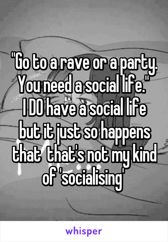 "Go to a rave or a party. You need a social life." 
I DO have a social life but it just so happens that  that's not my kind of 'socialising' 