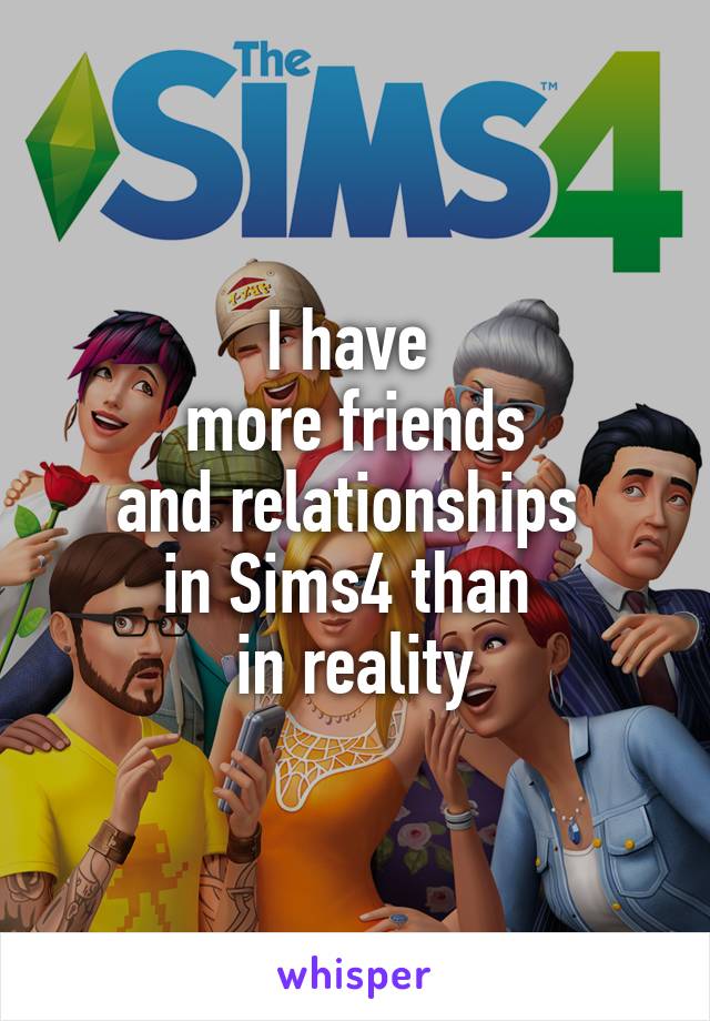 I have 
more friends
and relationships 
in Sims4 than 
in reality