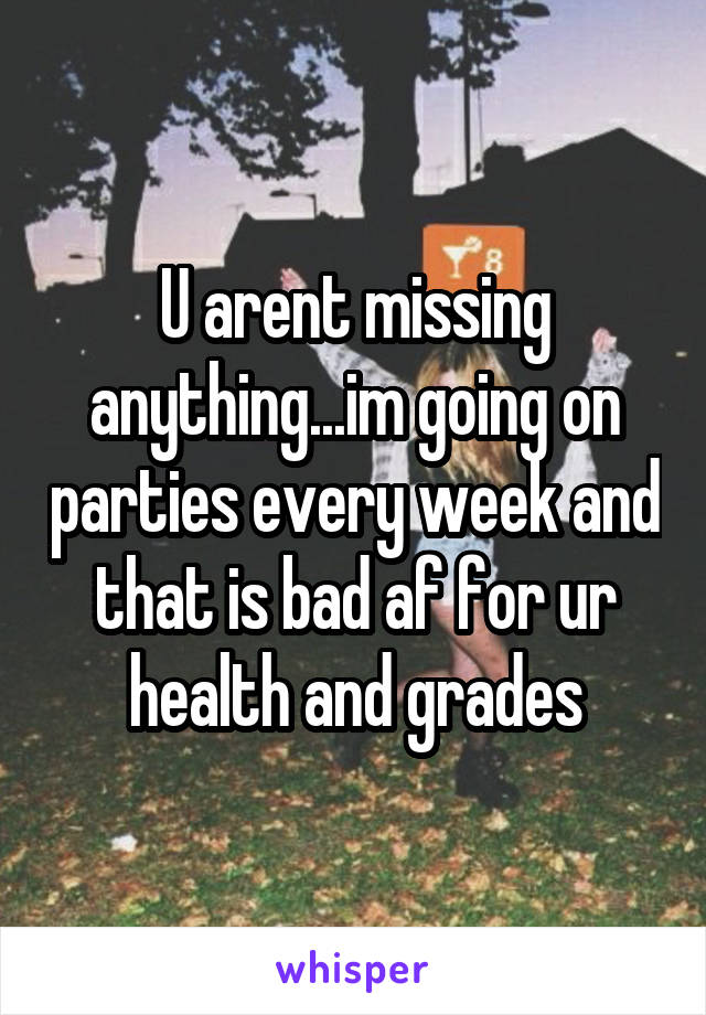 U arent missing anything...im going on parties every week and that is bad af for ur health and grades
