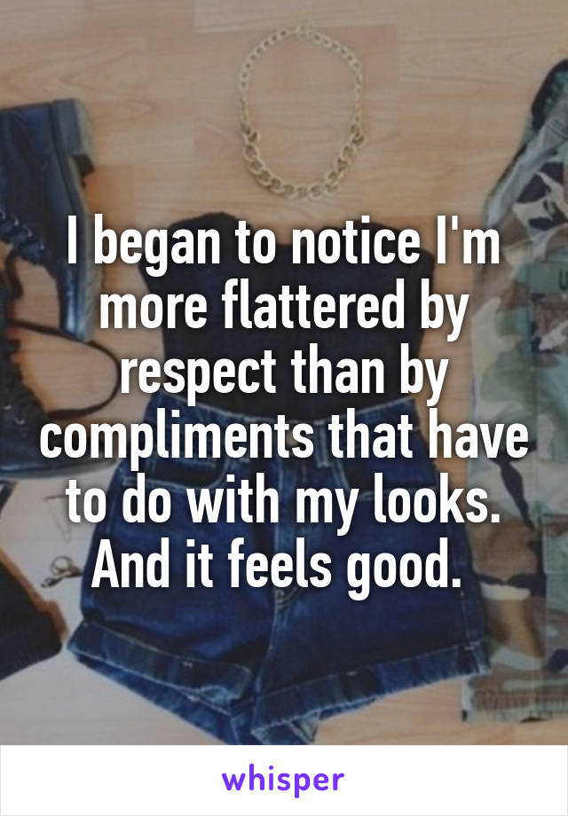 I began to notice I'm more flattered by respect than by compliments that have to do with my looks. And it feels good. 