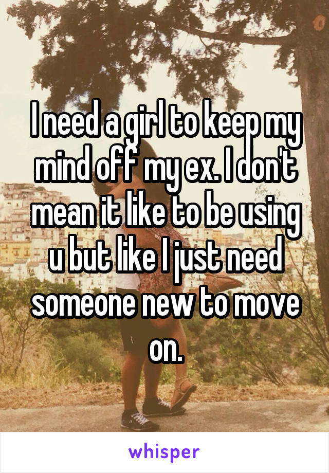 I need a girl to keep my mind off my ex. I don't mean it like to be using u but like I just need someone new to move on.