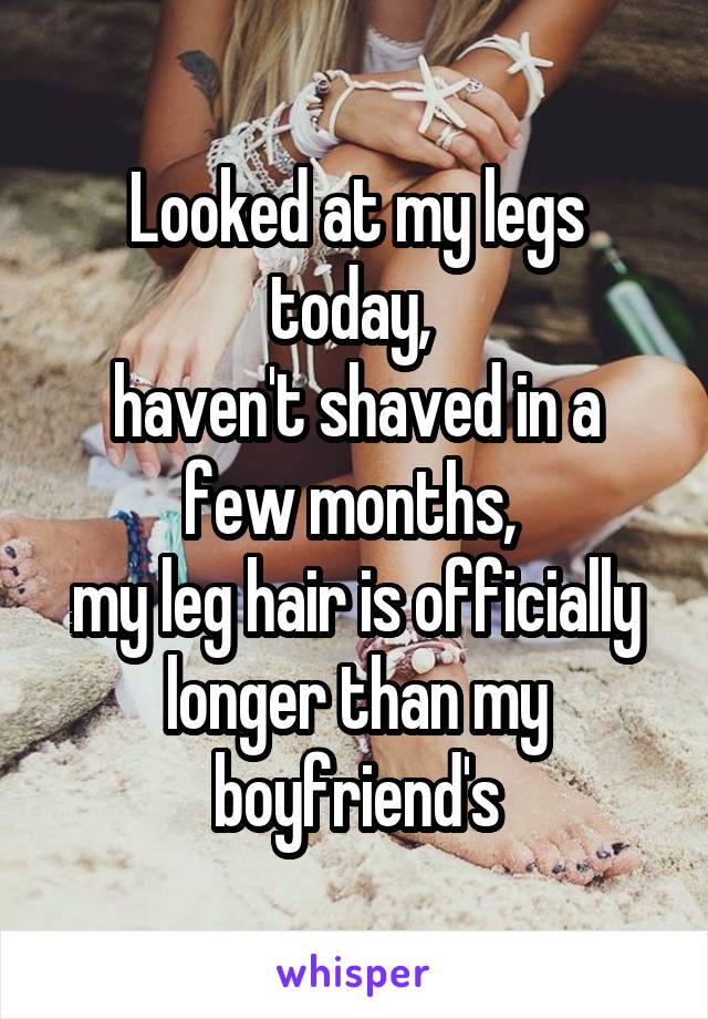 Looked at my legs today, 
haven't shaved in a few months, 
my leg hair is officially longer than my boyfriend's