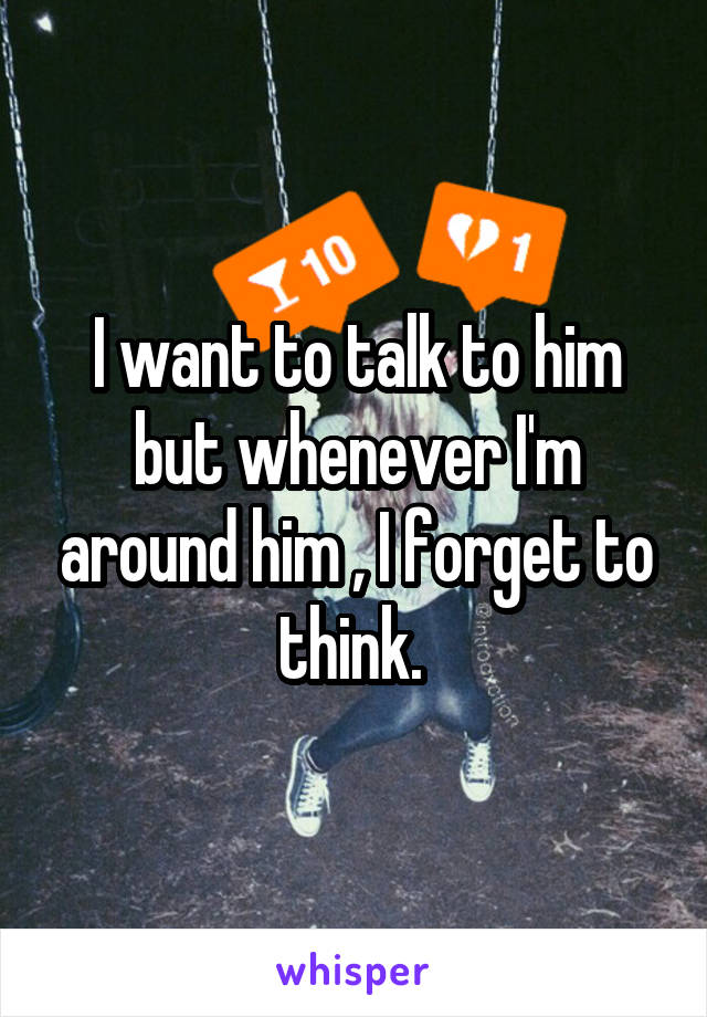 I want to talk to him but whenever I'm around him , I forget to think. 