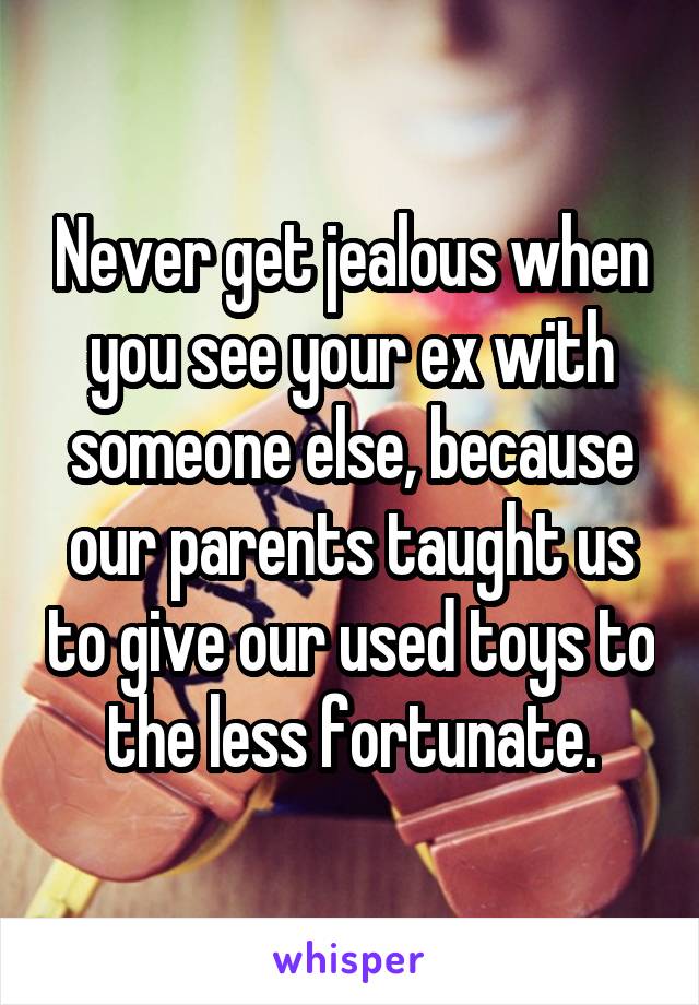 Never get jealous when you see your ex with someone else, because our parents taught us to give our used toys to the less fortunate.