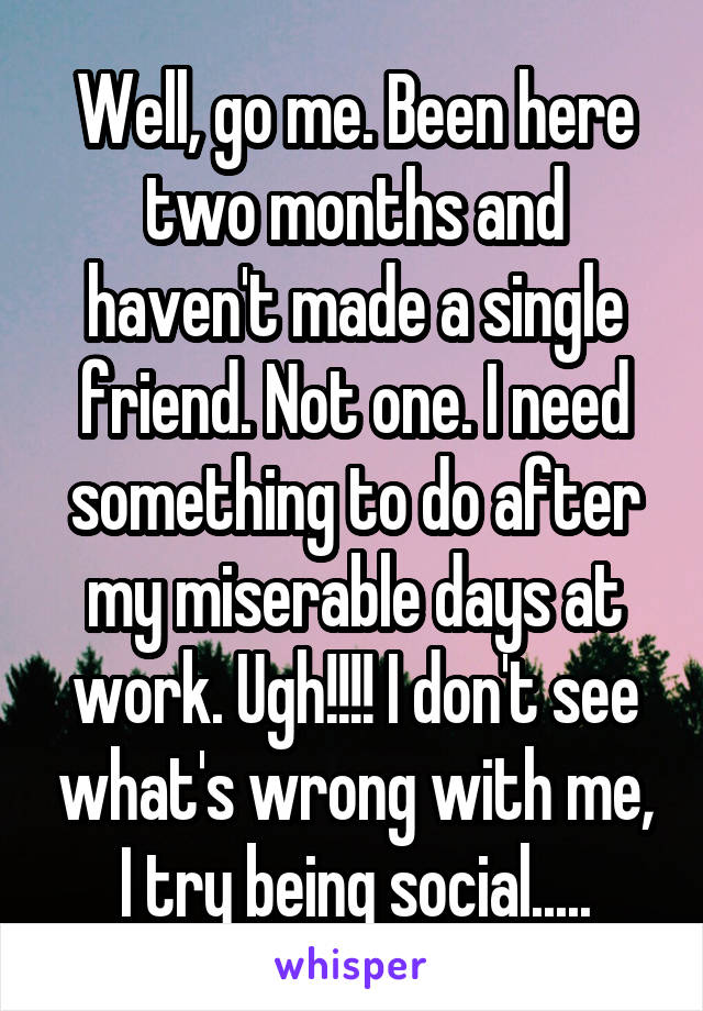 Well, go me. Been here two months and haven't made a single friend. Not one. I need something to do after my miserable days at work. Ugh!!!! I don't see what's wrong with me, I try being social.....