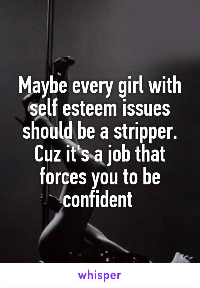 Maybe every girl with self esteem issues should be a stripper. Cuz it's a job that forces you to be confident 