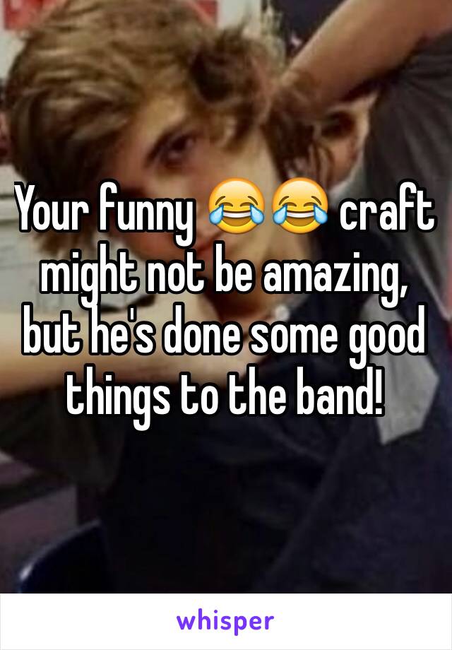 Your funny 😂😂 craft might not be amazing, but he's done some good things to the band!