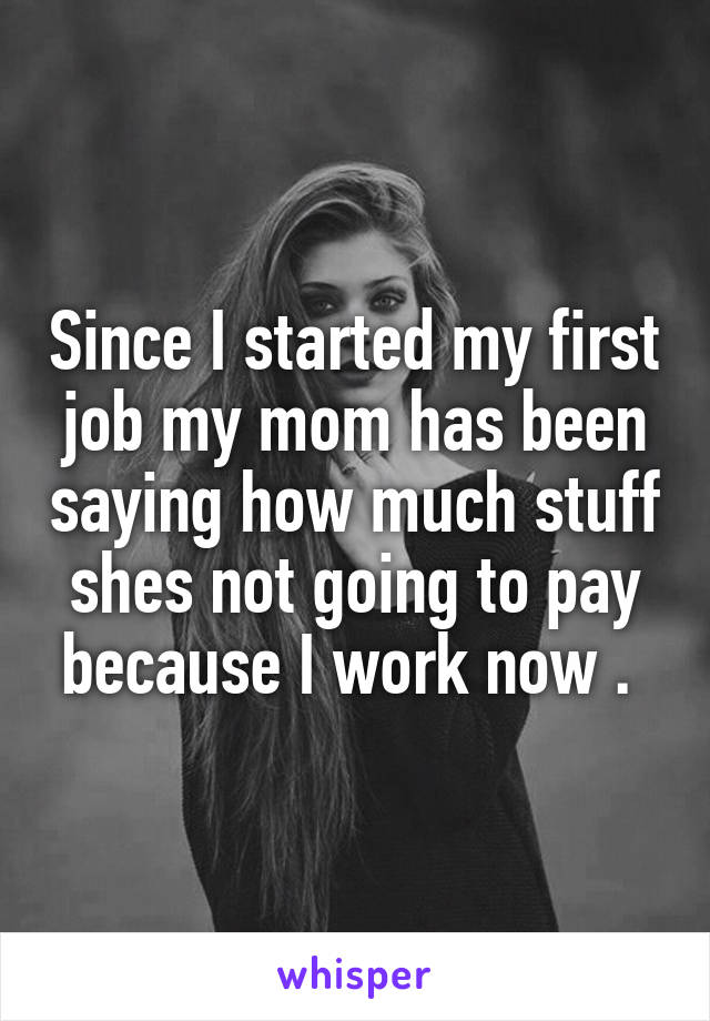 Since I started my first job my mom has been saying how much stuff shes not going to pay because I work now . 