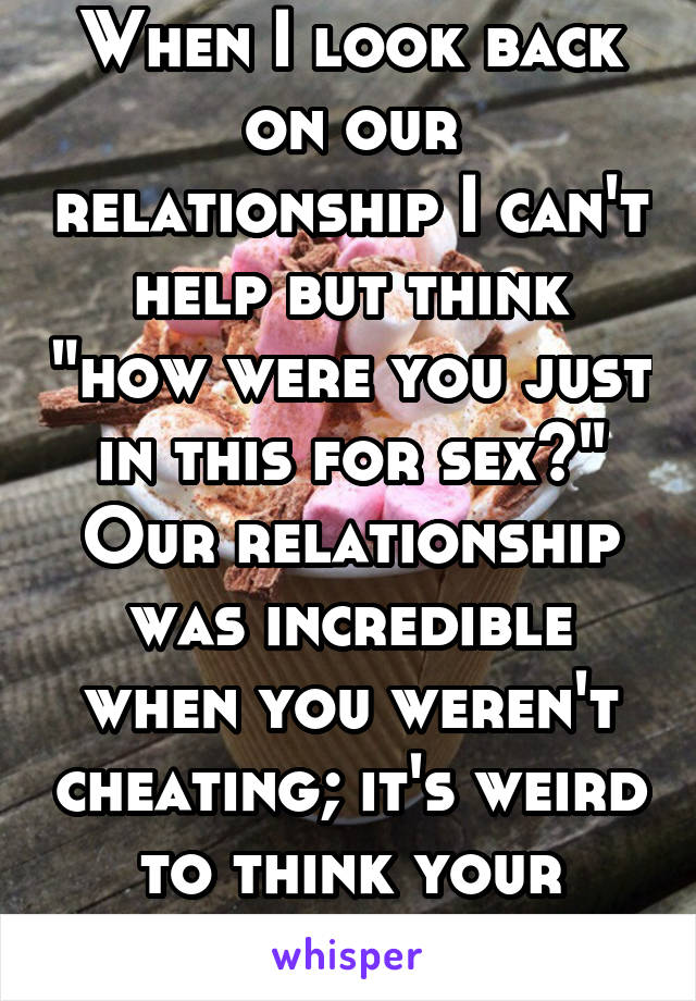 When I look back on our relationship I can't help but think "how were you just in this for sex?" Our relationship was incredible when you weren't cheating; it's weird to think your feelings were fake.