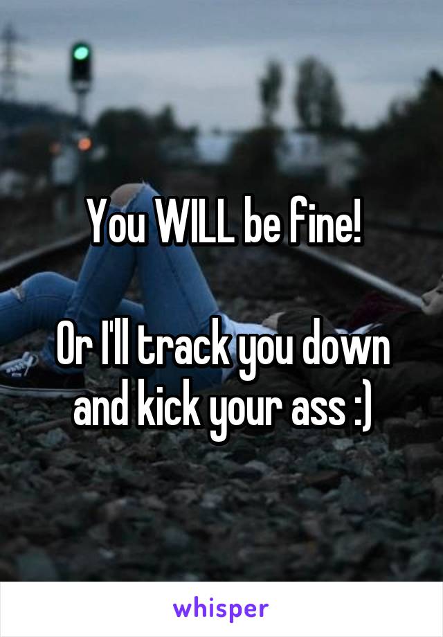 You WILL be fine!

Or I'll track you down and kick your ass :)