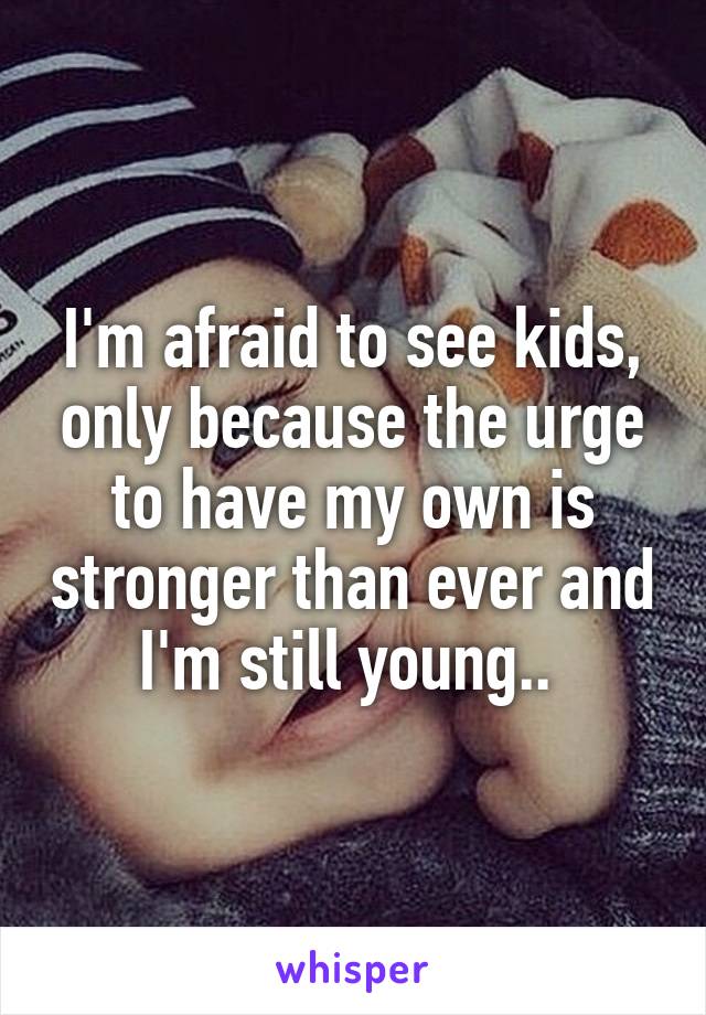 I'm afraid to see kids, only because the urge to have my own is stronger than ever and I'm still young.. 
