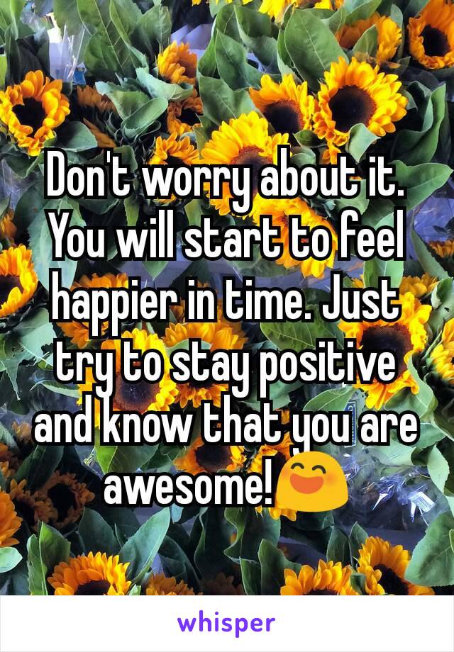 Don't worry about it. You will start to feel happier in time. Just try to stay positive and know that you are awesome!😄