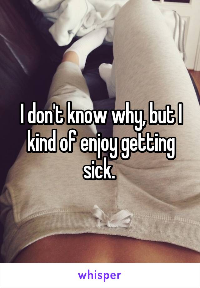 I don't know why, but I kind of enjoy getting sick. 