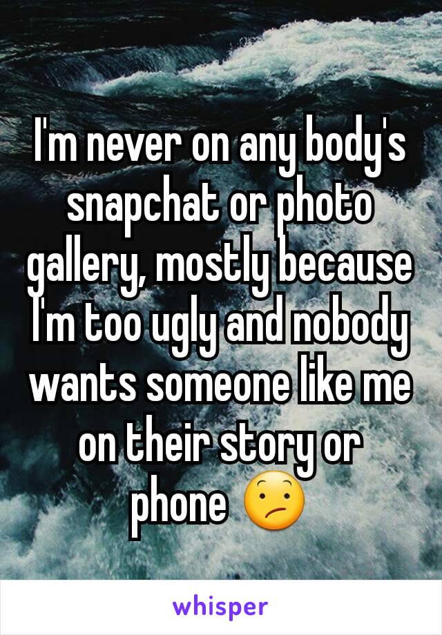I'm never on any body's snapchat or photo gallery, mostly because I'm too ugly and nobody wants someone like me on their story or phone 😕