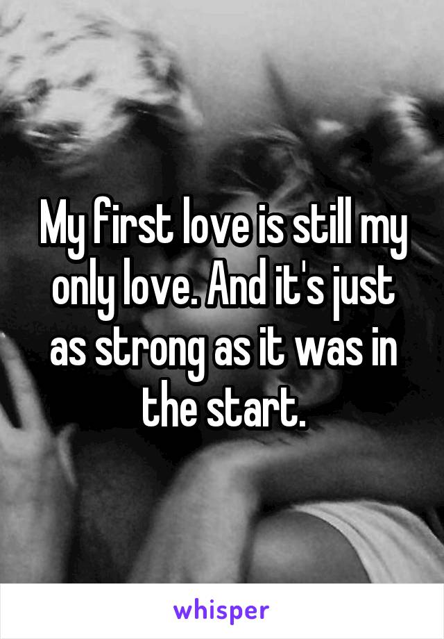 My first love is still my only love. And it's just as strong as it was in the start.