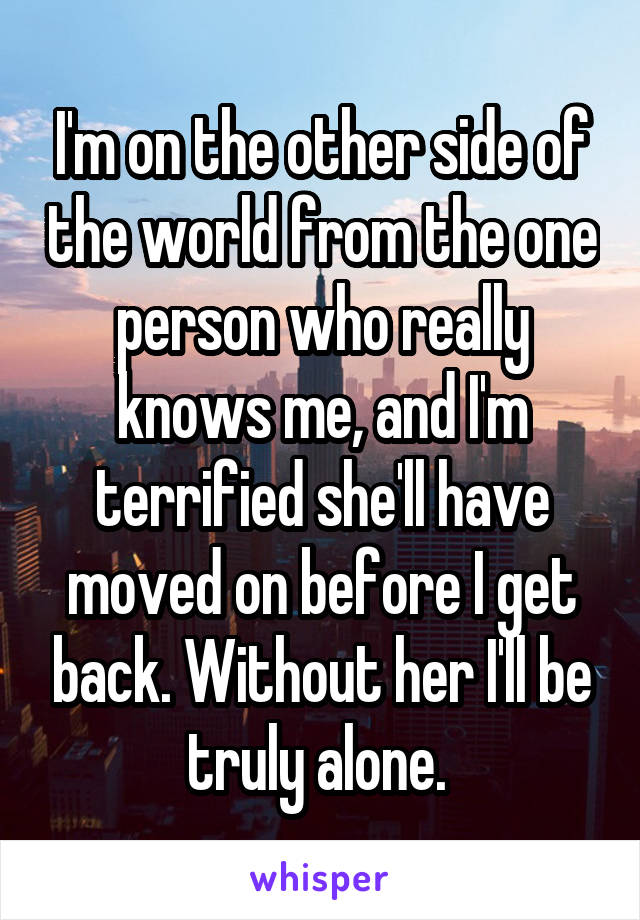 I'm on the other side of the world from the one person who really knows me, and I'm terrified she'll have moved on before I get back. Without her I'll be truly alone. 