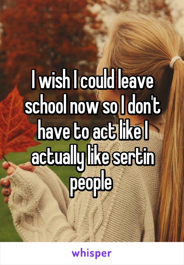 I wish I could leave school now so I don't have to act like I actually like sertin people 