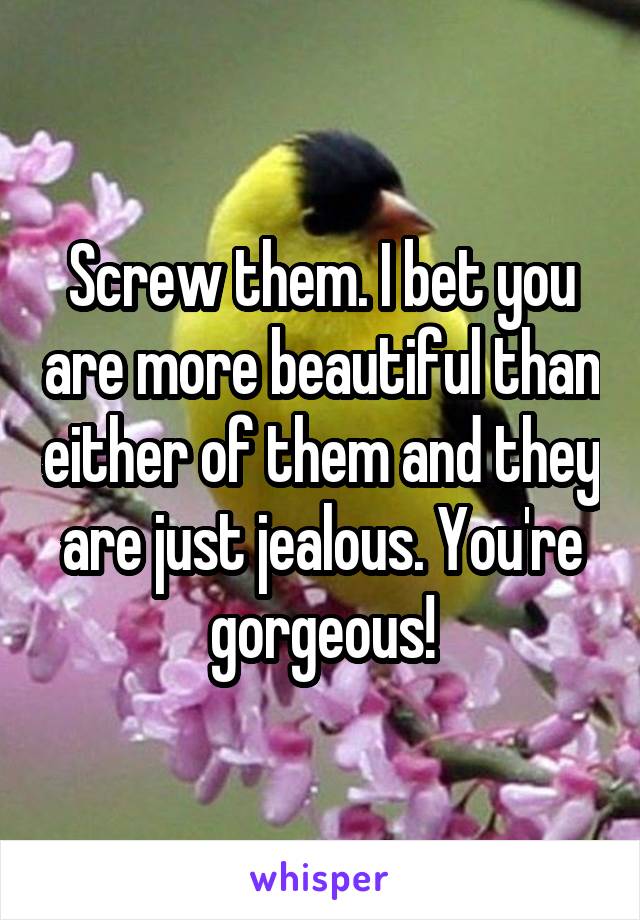 Screw them. I bet you are more beautiful than either of them and they are just jealous. You're gorgeous!
