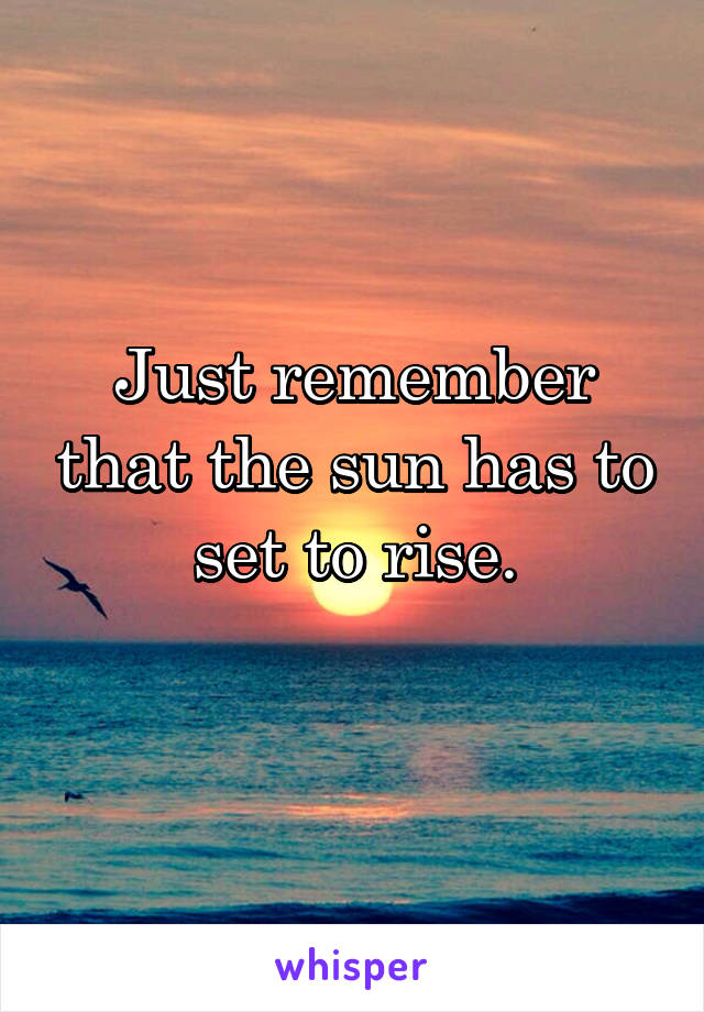 Just remember that the sun has to set to rise.
