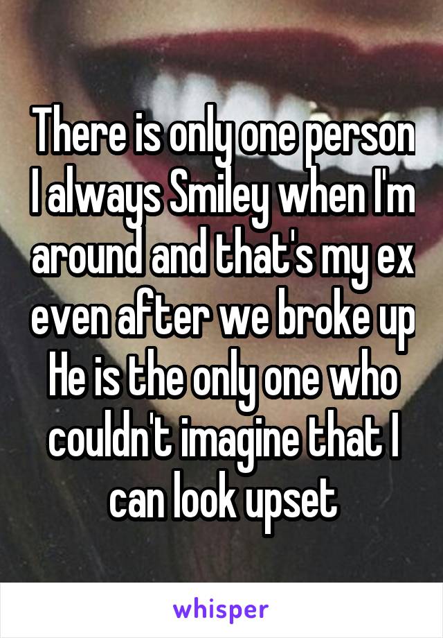 There is only one person I always Smiley when I'm around and that's my ex even after we broke up
He is the only one who couldn't imagine that I can look upset