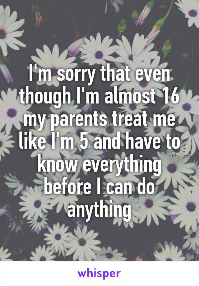 I'm sorry that even though I'm almost 16 my parents treat me like I'm 5 and have to know everything before I can do anything