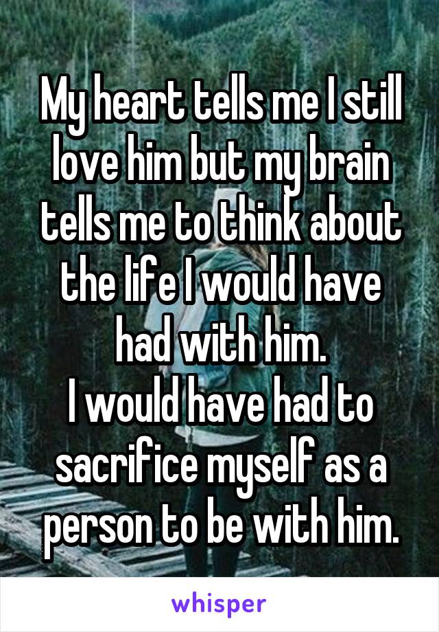 My heart tells me I still love him but my brain tells me to think about the life I would have had with him.
I would have had to sacrifice myself as a person to be with him.
