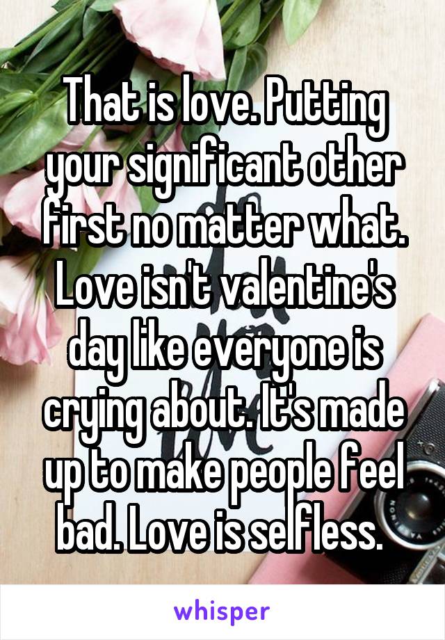 That is love. Putting your significant other first no matter what. Love isn't valentine's day like everyone is crying about. It's made up to make people feel bad. Love is selfless. 