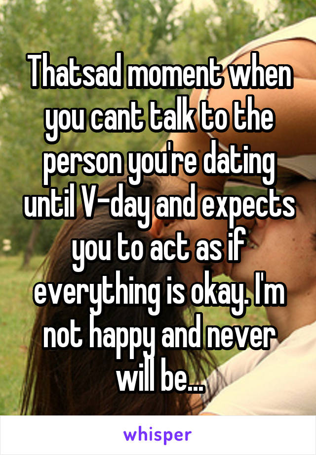 Thatsad moment when you cant talk to the person you're dating until V-day and expects you to act as if everything is okay. I'm not happy and never will be...