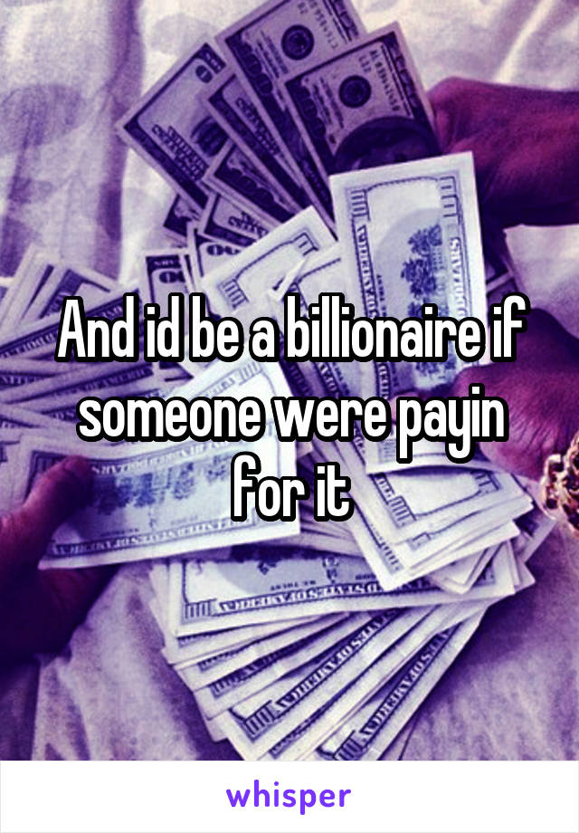 And id be a billionaire if someone were payin for it