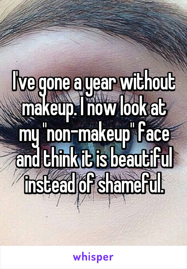 I've gone a year without makeup. I now look at my "non-makeup" face and think it is beautiful instead of shameful.