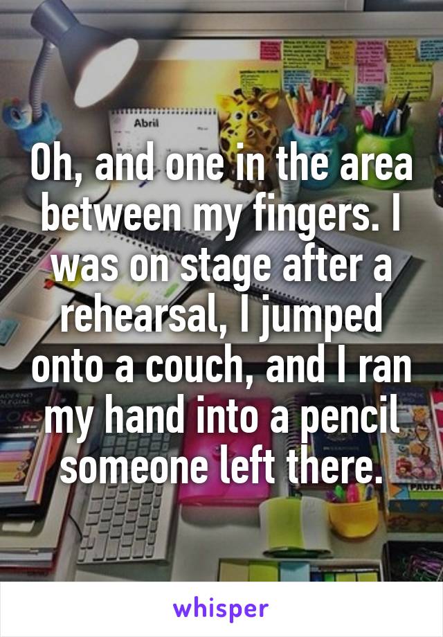 Oh, and one in the area between my fingers. I was on stage after a rehearsal, I jumped onto a couch, and I ran my hand into a pencil someone left there.