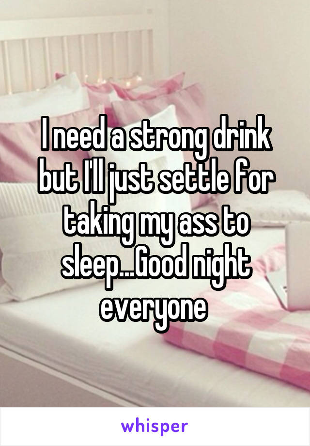 I need a strong drink but I'll just settle for taking my ass to sleep...Good night everyone 