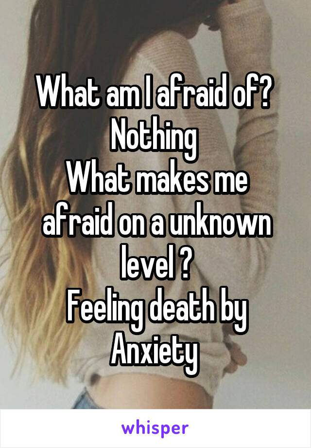 What am I afraid of? 
Nothing 
What makes me afraid on a unknown level ?
Feeling death by Anxiety 