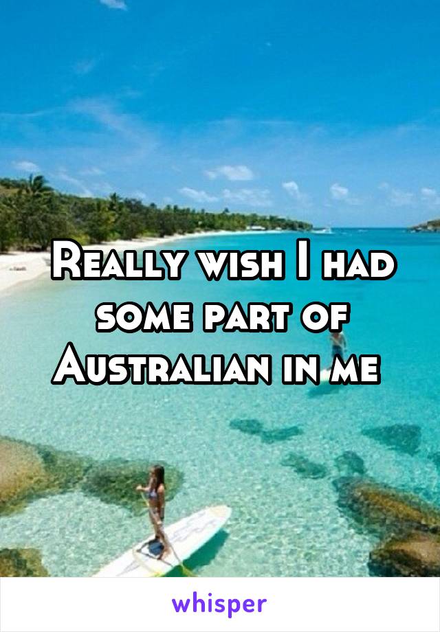 Really wish I had some part of Australian in me 