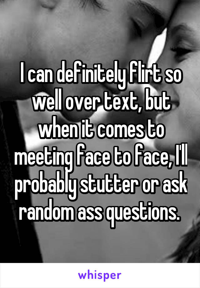 I can definitely flirt so well over text, but when it comes to meeting face to face, I'll probably stutter or ask random ass questions. 