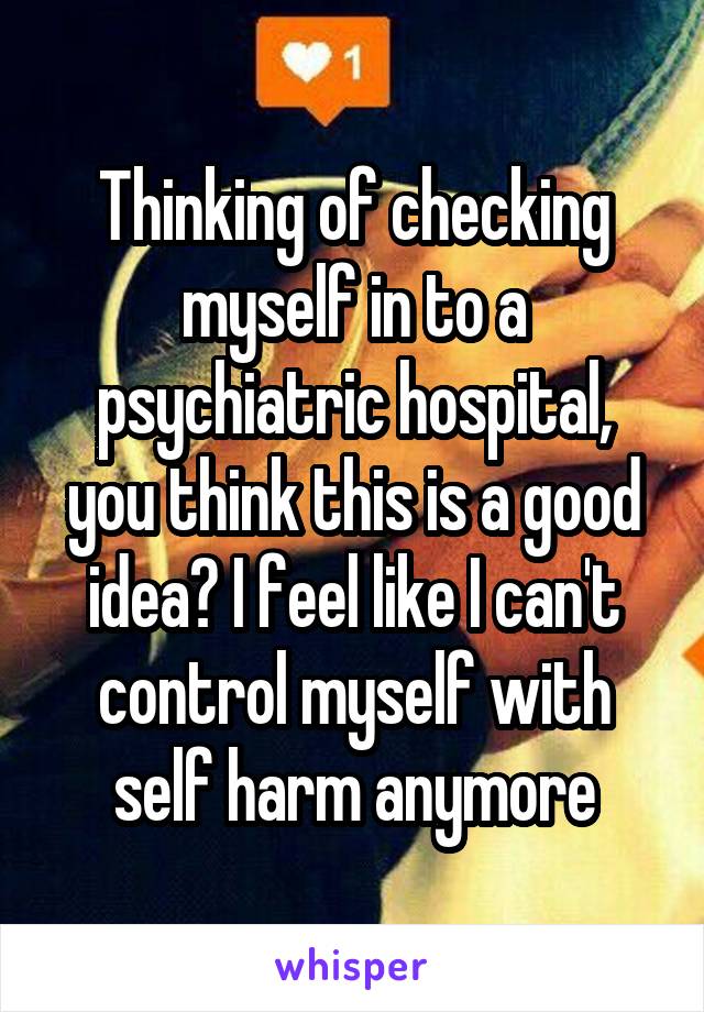 Thinking of checking myself in to a psychiatric hospital, you think this is a good idea? I feel like I can't control myself with self harm anymore