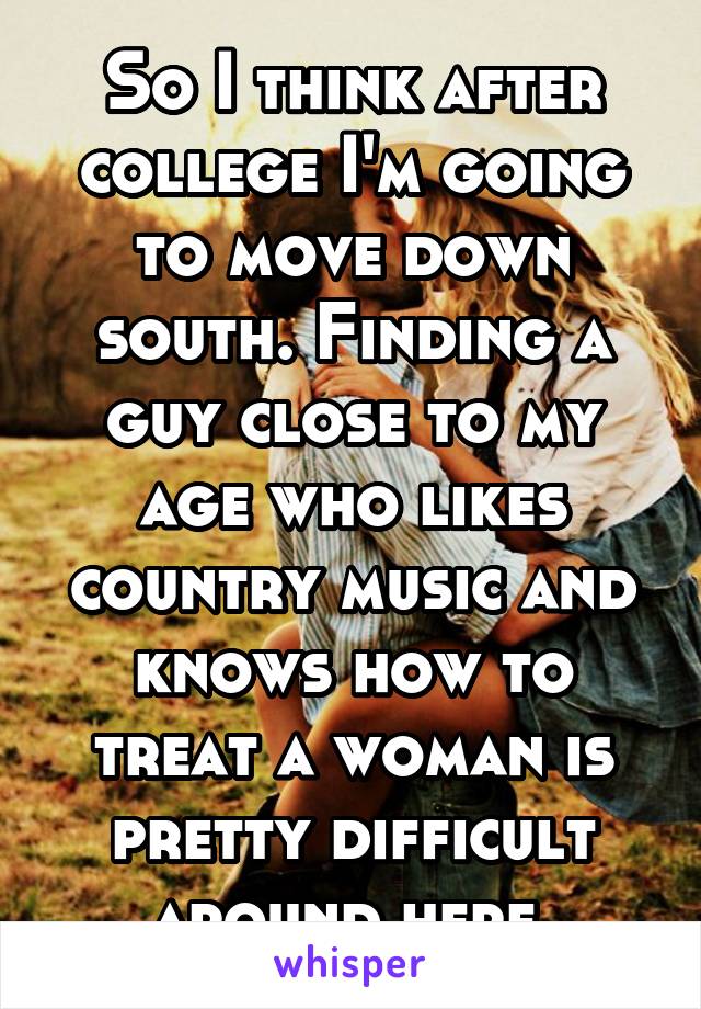 So I think after college I'm going to move down south. Finding a guy close to my age who likes country music and knows how to treat a woman is pretty difficult around here.