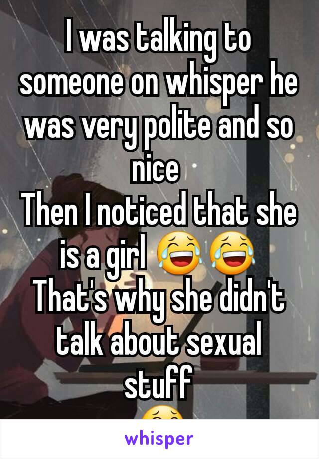 I was talking to someone on whisper he was very polite and so nice 
Then I noticed that she is a girl 😂😂
That's why she didn't talk about sexual stuff
 😂