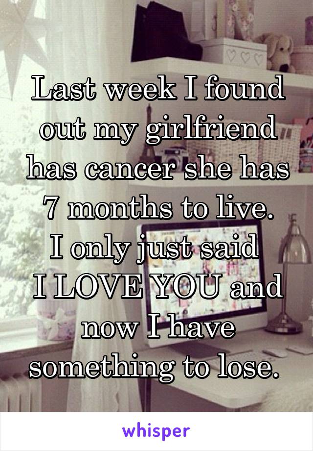 Last week I found out my girlfriend has cancer she has 7 months to live.
I only just said 
I LOVE YOU and now I have something to lose. 