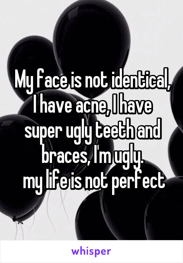 My face is not identical, I have acne, I have super ugly teeth and braces, I'm ugly.
 my life is not perfect