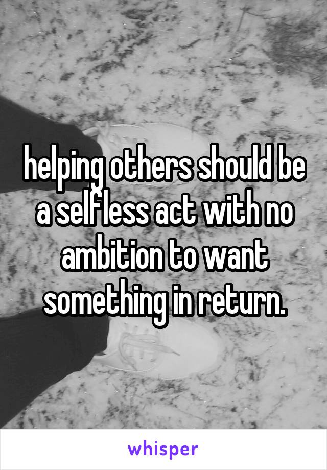 helping others should be a selfless act with no ambition to want something in return.