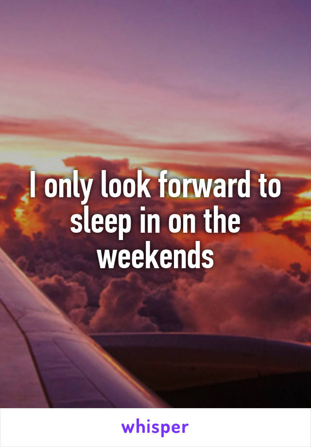 I only look forward to sleep in on the weekends