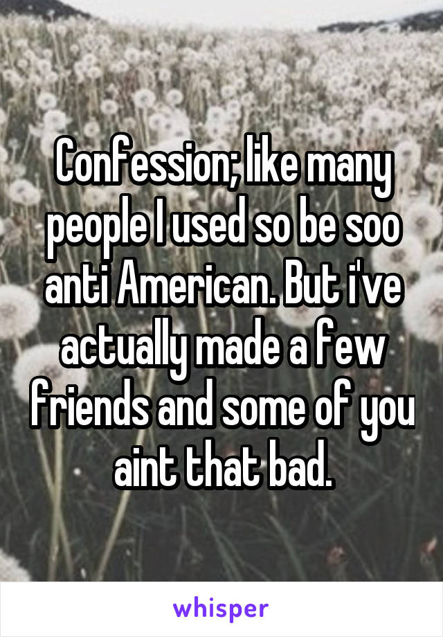 Confession; like many people I used so be soo anti American. But i've actually made a few friends and some of you aint that bad.